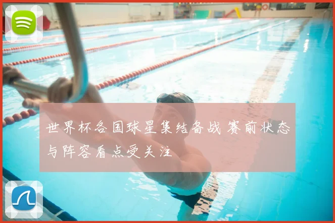 世界杯各国球星集结备战 赛前状态与阵容看点受关注