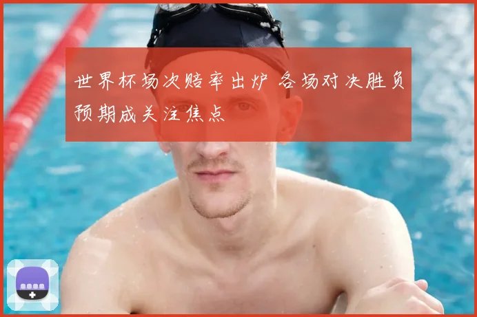 世界杯场次赔率出炉 各场对决胜负预期成关注焦点