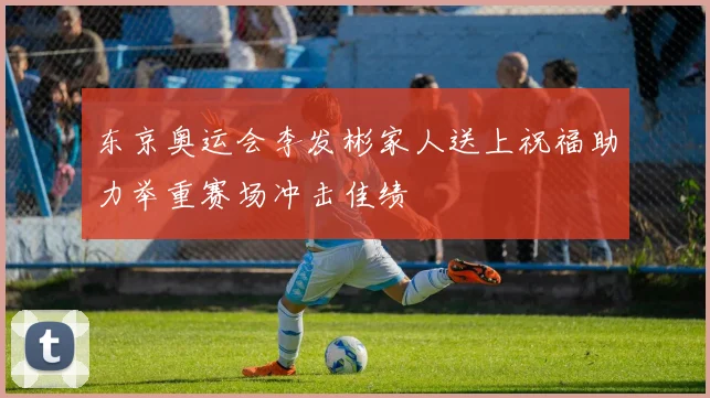 东京奥运会李发彬家人送上祝福助力举重赛场冲击佳绩